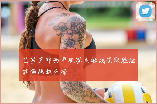 巴塞罗那西甲联赛关键战役取胜继续领跑积分榜