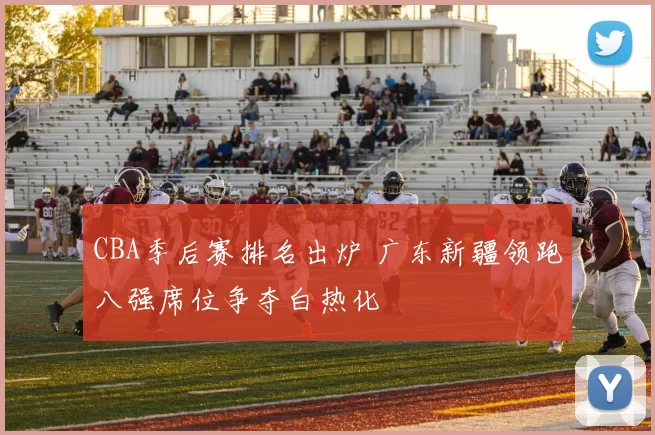 CBA季后赛排名出炉 广东新疆领跑八强席位争夺白热化