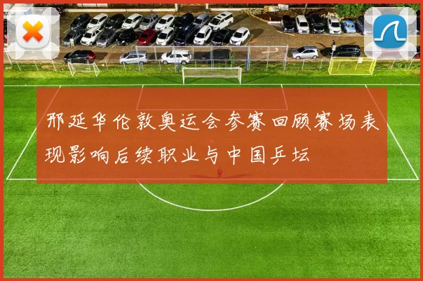 邢延华伦敦奥运会参赛回顾赛场表现影响后续职业与中国乒坛