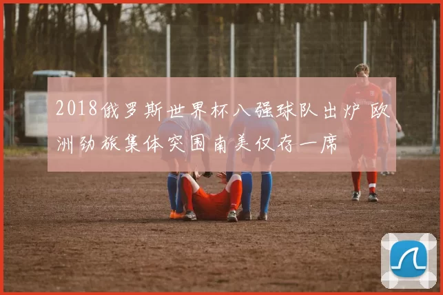 2018俄罗斯世界杯八强球队出炉 欧洲劲旅集体突围南美仅存一席