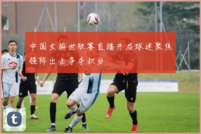 中国女排世联赛直播开启球迷聚焦强阵出击争夺积分