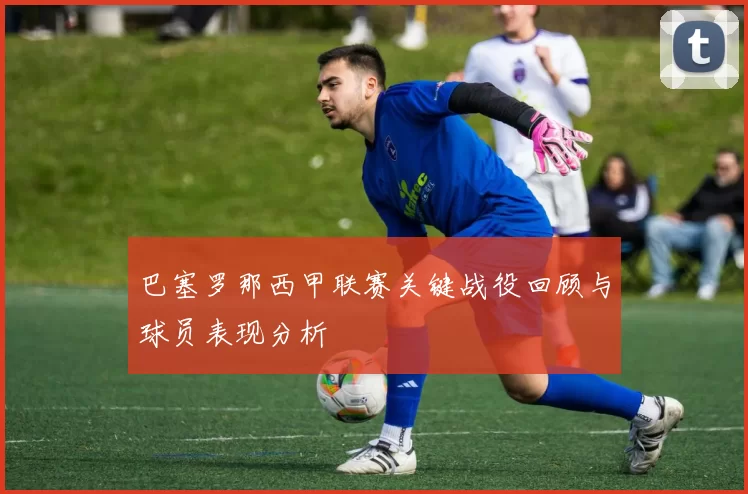 巴塞罗那西甲联赛关键战役回顾与球员表现分析