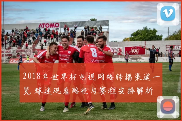 2018年世界杯电视网络转播渠道一览 球迷观看路径与赛程安排解析