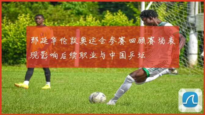 邢延华伦敦奥运会参赛回顾赛场表现影响后续职业与中国乒坛