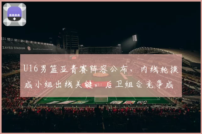 U16男篮亚青赛阵容公布,内线轮换成小组出线关键,后卫组合竞争成看点