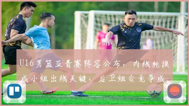 U16男篮亚青赛阵容公布,内线轮换成小组出线关键,后卫组合竞争成看点