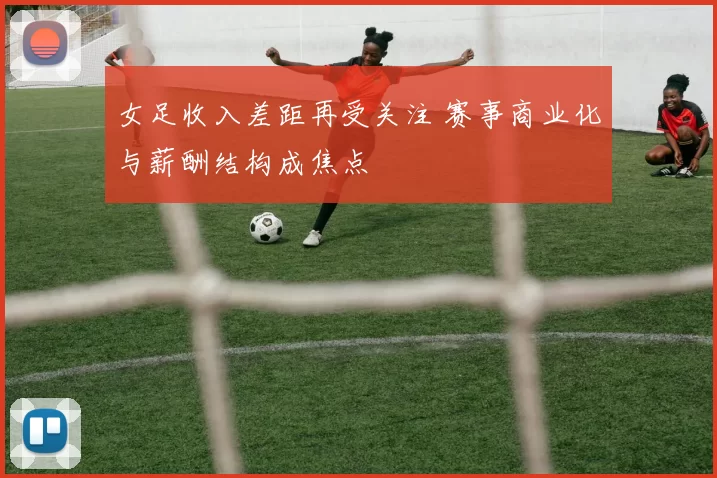 女足收入差距再受关注 赛事商业化与薪酬结构成焦点