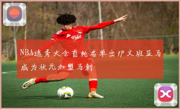 NBA选秀大会首轮名单出炉文班亚马成为状元加盟马刺