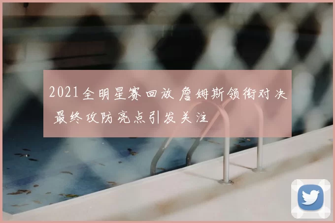 2021全明星赛回放 詹姆斯领衔对决 最终攻防亮点引发关注