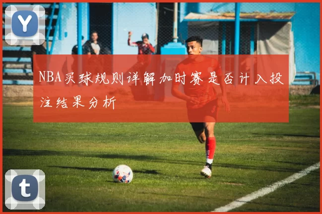 NBA买球规则详解加时赛是否计入投注结果分析