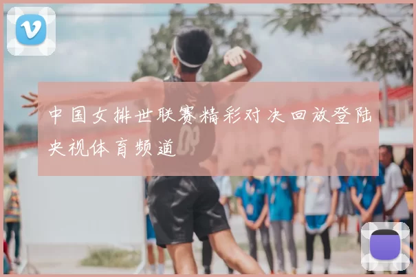 中国女排世联赛精彩对决回放登陆央视体育频道