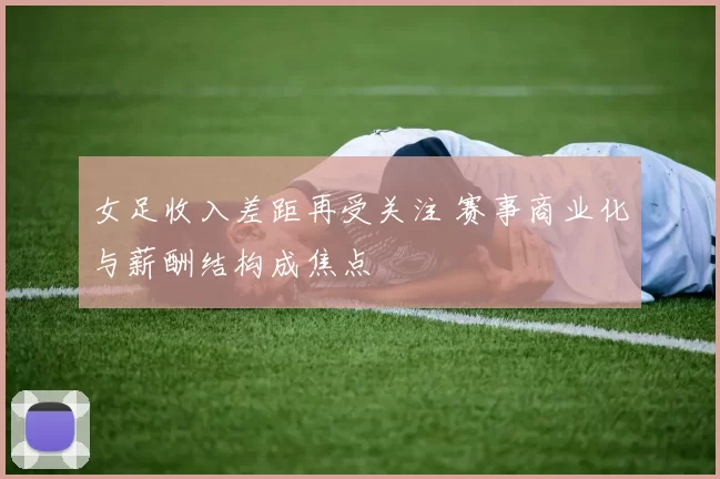 女足收入差距再受关注 赛事商业化与薪酬结构成焦点