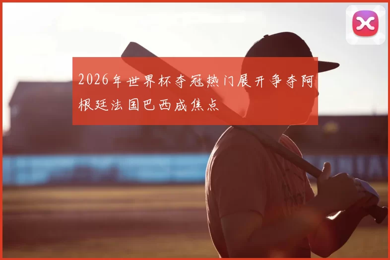 2026年世界杯夺冠热门展开争夺阿根廷法国巴西成焦点