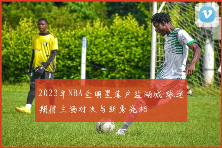 2023年NBA全明星落户盐湖城 球迷期待主场对决与新秀亮相