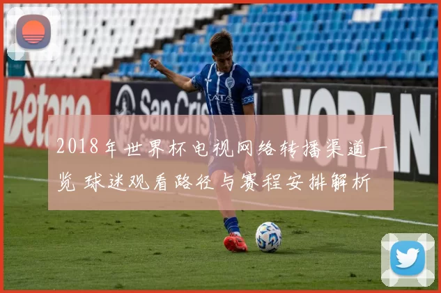 2018年世界杯电视网络转播渠道一览 球迷观看路径与赛程安排解析