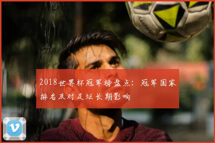 2018世界杯冠军榜盘点：冠军国家排名及对足坛长期影响