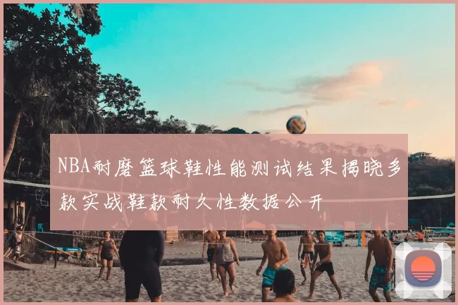 NBA耐磨篮球鞋性能测试结果揭晓多款实战鞋款耐久性数据公开