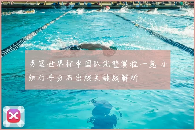 男篮世界杯中国队完整赛程一览 小组对手分布出线关键战解析