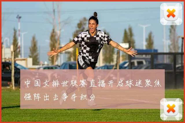 中国女排世联赛直播开启球迷聚焦强阵出击争夺积分