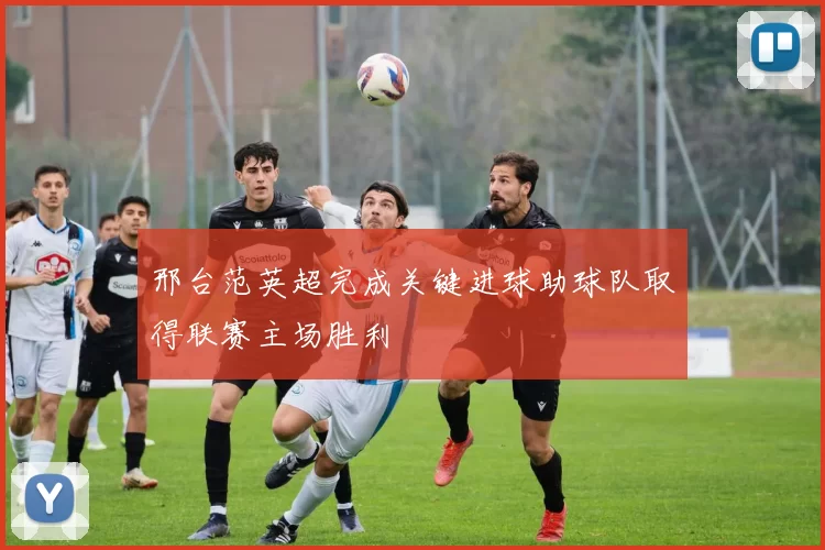 邢台范英超完成关键进球助球队取得联赛主场胜利