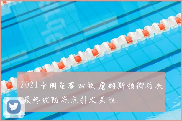 2021全明星赛回放 詹姆斯领衔对决 最终攻防亮点引发关注