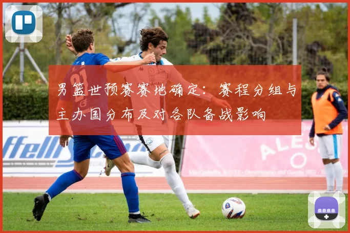 男篮世预赛赛地确定：赛程分组与主办国分布及对各队备战影响