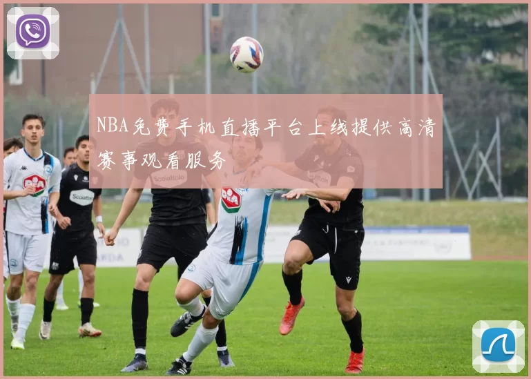 NBA免费手机直播平台上线提供高清赛事观看服务