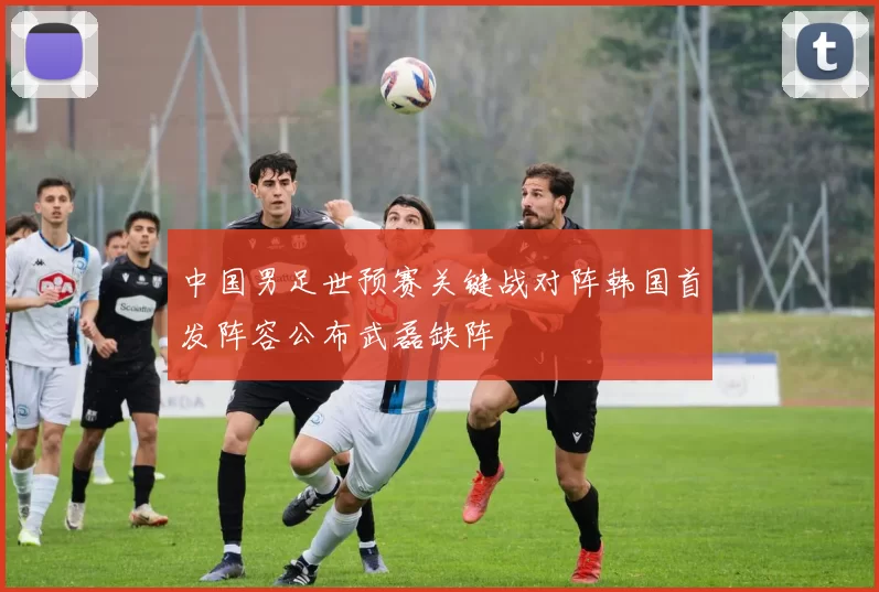 中国男足世预赛关键战对阵韩国首发阵容公布武磊缺阵