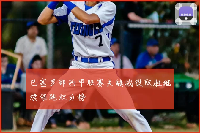 巴塞罗那西甲联赛关键战役取胜继续领跑积分榜
