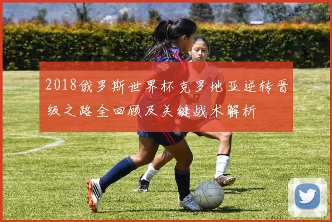 2018俄罗斯世界杯克罗地亚逆转晋级之路全回顾及关键战术解析