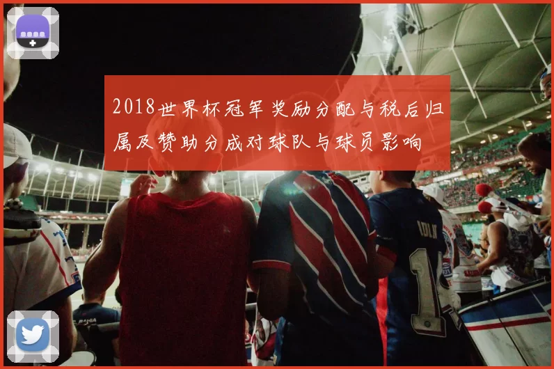 2018世界杯冠军奖励分配与税后归属及赞助分成对球队与球员影响