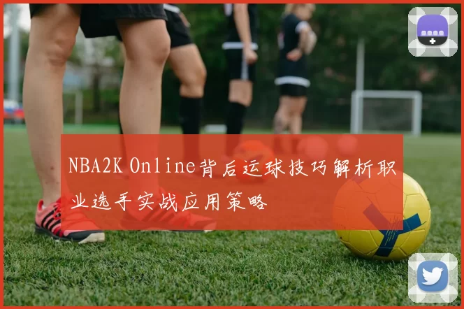 NBA2K Online背后运球技巧解析职业选手实战应用策略
