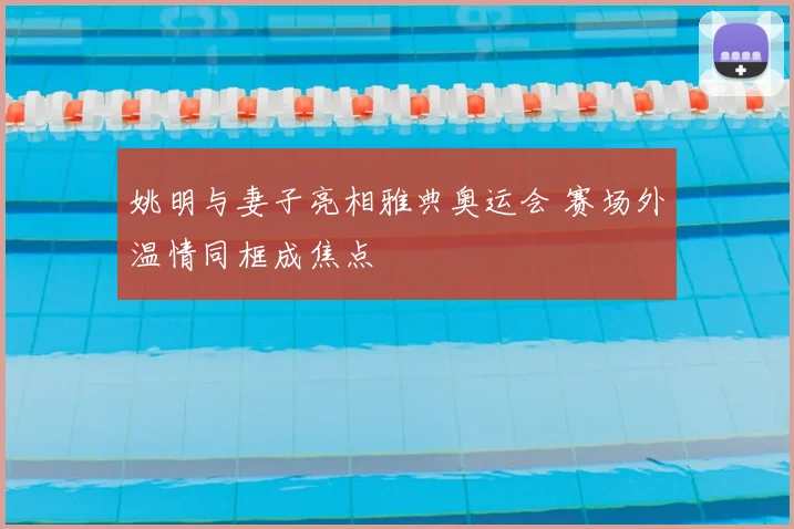 姚明与妻子亮相雅典奥运会 赛场外温情同框成焦点