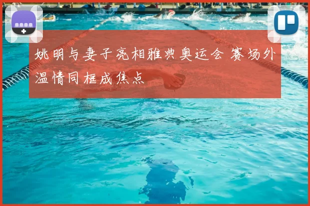 姚明与妻子亮相雅典奥运会 赛场外温情同框成焦点