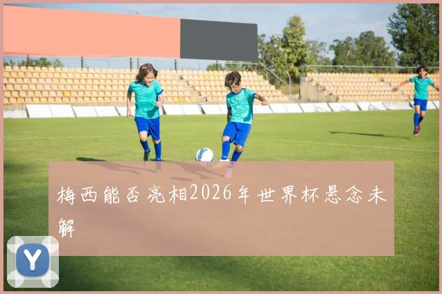 梅西能否亮相2026年世界杯悬念未解