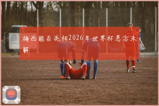 梅西能否亮相2026年世界杯悬念未解